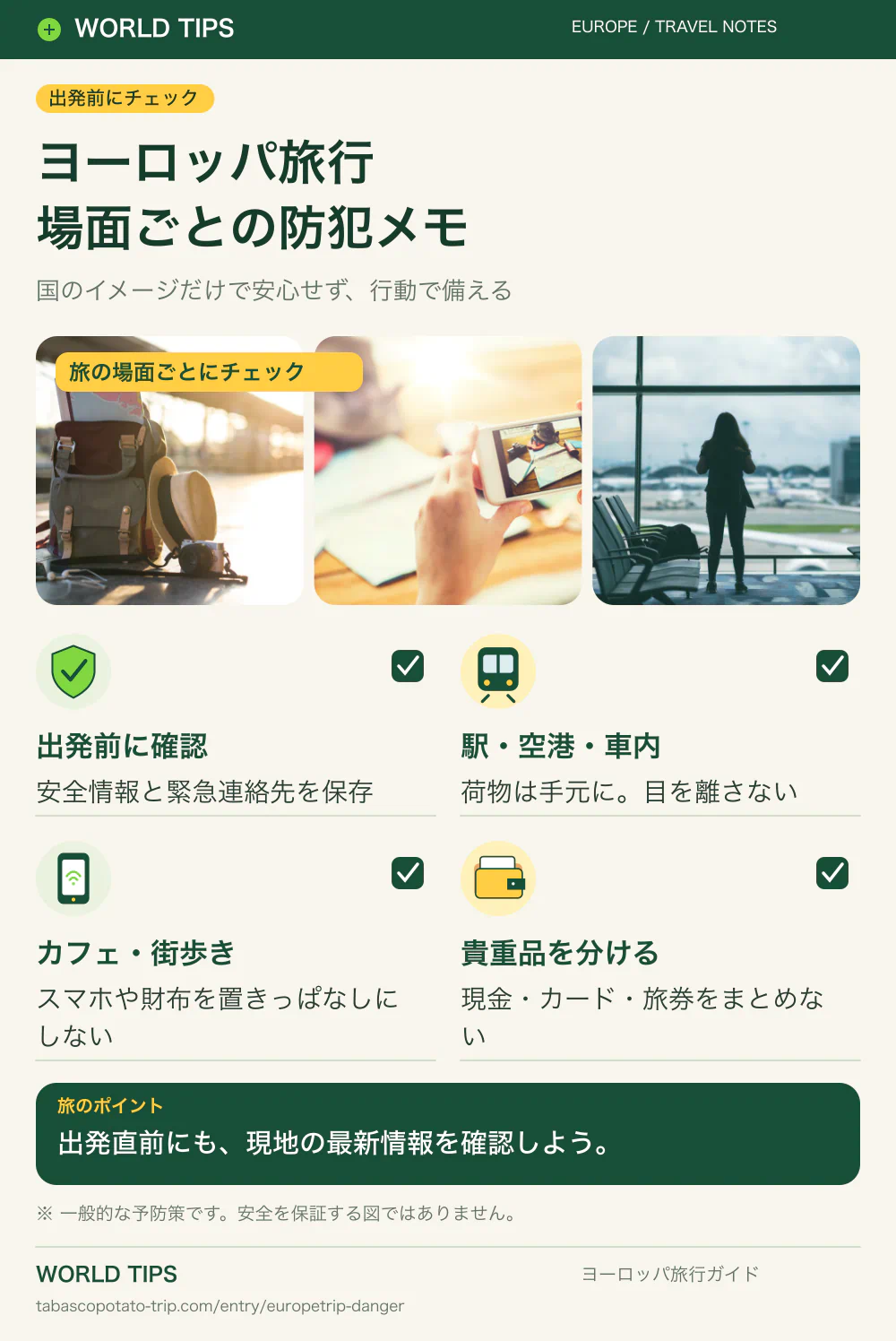 ヨーロッパ旅行。場面ごとの防犯メモ。出発前に確認：安全情報と緊急連絡先を保存。駅・空港・車内：荷物は手元に。目を離さない。カフェ・街歩き：スマホや財布を置きっぱなしにしない。貴重品を分ける：現金・カード・旅券をまとめない